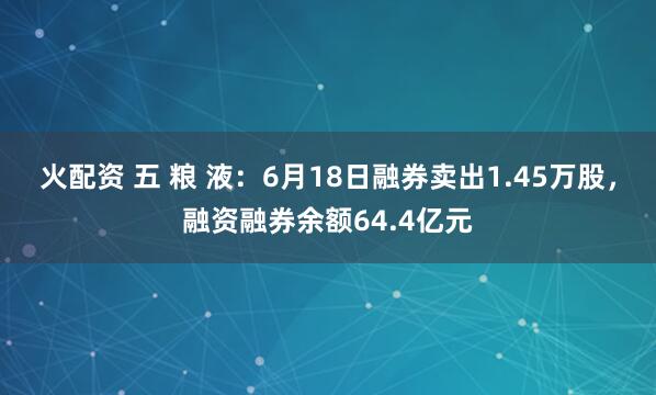 火配资 五 粮 液：6月18日融券卖出1.45万股，融资融券余额64.4亿元