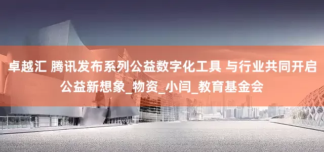 卓越汇 腾讯发布系列公益数字化工具 与行业共同开启公益新想象_物资_小闫_教育基金会