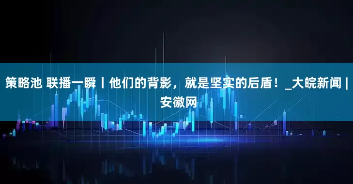 策略池 联播一瞬丨他们的背影，就是坚实的后盾！_大皖新闻 | 安徽网