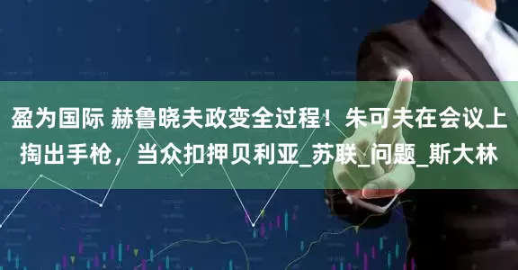 盈为国际 赫鲁晓夫政变全过程！朱可夫在会议上掏出手枪，当众扣押贝利亚_苏联_问题_斯大林