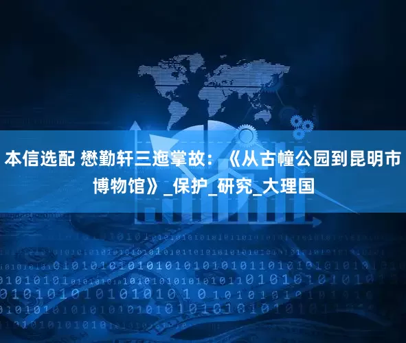 本信选配 懋勤轩三迤掌故：《从古幢公园到昆明市博物馆》_保护_研究_大理国