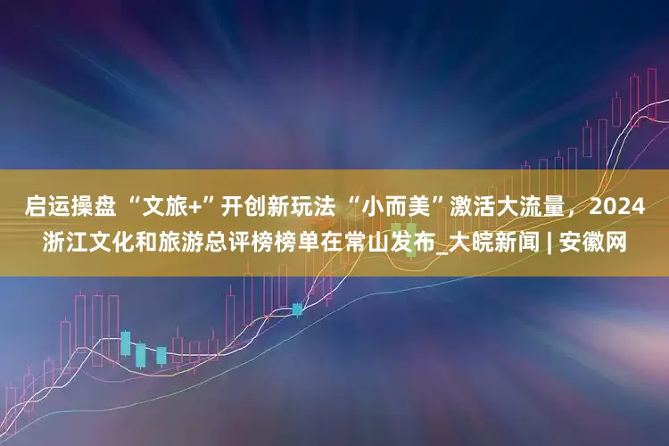 启运操盘 “文旅+”开创新玩法 “小而美”激活大流量，2024浙江文化和旅游总评榜榜单在常山发布_大皖新闻 | 安徽网