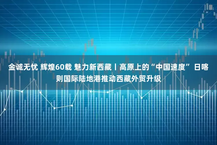 金诚无忧 辉煌60载 魅力新西藏丨高原上的“中国速度” 日喀则国际陆地港推动西藏外贸升级