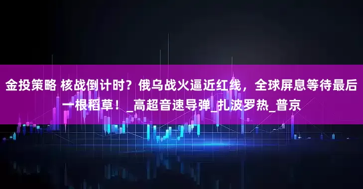 金投策略 核战倒计时？俄乌战火逼近红线，全球屏息等待最后一根稻草！_高超音速导弹_扎波罗热_普京