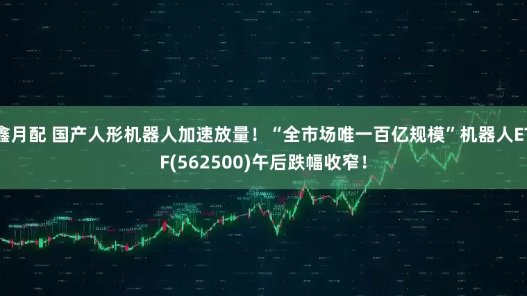 鑫月配 国产人形机器人加速放量！“全市场唯一百亿规模”机器人ETF(562500)午后跌幅收窄！