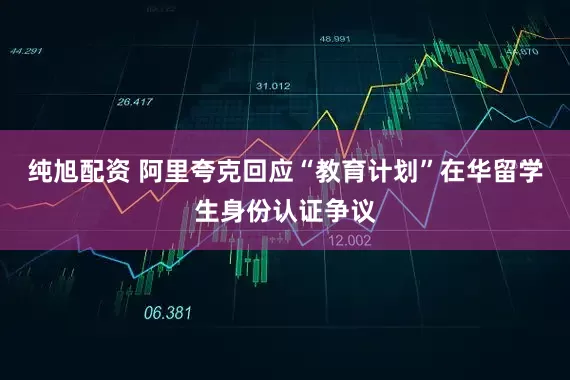 纯旭配资 阿里夸克回应“教育计划”在华留学生身份认证争议