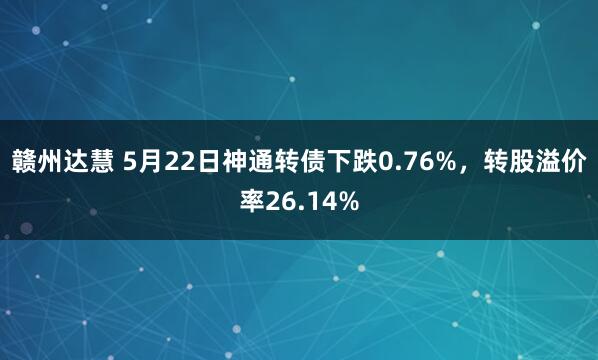赣州达慧 5月22日神通转债下跌0.76%，转股溢价率26.14%